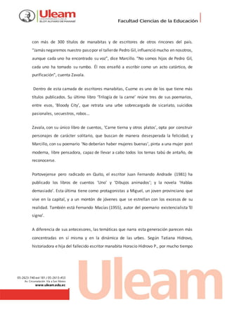 05-2623-740 ext 181 / 05-2613-453
Av. Circunvalación Vía a San Mateo
www.uleam.edu.ec
con más de 300 títulos de manabitas y de escritores de otros rincones del país.
“Jamás negaremos nuestro pasopor el tallerde Pedro Gil,influenció mucho en nosotros,
aunque cada uno ha encontrado su voz”, dice Marcillo. “No somos hijos de Pedro Gil,
cada uno ha tomado su rumbo. Él nos enseñó a escribir como un acto catártico, de
purificación”, cuenta Zavala.
Dentro de esta camada de escritores manabitas, Cuzme es uno de los que tiene más
títulos publicados. Su último libro ‘Trilogía de la carne’ reúne tres de sus poemarios,
entre esos, ‘Bloody City’, que retrata una urbe sobrecargada de sicariato, suicidios
pasionales, secuestros, robos…
Zavala, con su único libro de cuentos, ‘Carne tierna y otros platos’, opta por construir
personajes de carácter solitario, que buscan de manera desesperada la felicidad; y
Marcillo, con su poemario ‘No deberían haber mujeres buenas’, pinta a una mujer post
moderna, libre pensadora, capaz de llevar a cabo todos los temas tabú de antaño, de
reconocerse.
Portovejense pero radicado en Quito, el escritor Juan Fernando Andrade (1981) ha
publicado los libros de cuentos ‘Uno’ y ‘Dibujos animados’; y la novela ‘Hablas
demasiado’. Esta última tiene como protagonistas a Miguel, un joven provinciano que
vive en la capital, y a un montón de jóvenes que se estrellan con los excesos de su
realidad. También está Fernando Macías (1955), autor del poemario existencialista ‘El
signo’.
A diferencia de sus antecesores, las temáticas que narra esta generación parecen más
concentradas en sí misma y en la dinámica de las urbes. Según Tatiana Hidrovo,
historiadora e hija del fallecido escritor manabita Horacio Hidrovo P., por mucho tiempo
 