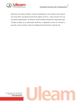 05-2623-740 ext 181 / 05-2613-453
Av. Circunvalación Vía a San Mateo
www.uleam.edu.ec
divorciaron de la glosa rimada e iniciaron la búsqueda de una temática más universal
con versos libres: van desde la lucha de los negros en EE.UU., hasta la Guerra Fría. Fue
una poesía comprometida socialmente. Horacio Hidrovo Peñaherrera llegó a decir que:
“El poeta no debe ser un observador del drama, su obligación es estar en el drama” y
que ellos, como escritores, están en la obligación de humanizarse cada día más.
 