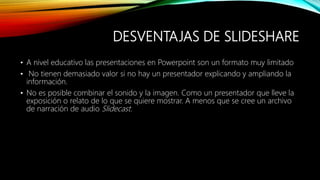 DESVENTAJAS DE SLIDESHARE
• A nivel educativo las presentaciones en Powerpoint son un formato muy limitado
• No tienen demasiado valor si no hay un presentador explicando y ampliando la
información.
• No es posible combinar el sonido y la imagen. Como un presentador que lleve la
exposición o relato de lo que se quiere mostrar. A menos que se cree un archivo
de narración de audio Slidecast.
 