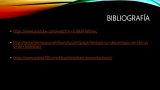BIBLIOGRAFÍA
• https://www.youtube.com/watch?v=o3BkRFW6mxc
• http://herramientasava.wikifoundry.com/page/Ventajas+y+desventajas+en+el+us
o+de+Slideshare
• https://www.websa100.com/blog/slideshare-presentaciones/
 