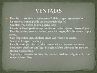  · Permite dar conferencias sin necesidad de cargar la presentación.
· La presentación se puede ver desde cualquier PC
. Simplemente abriendo una pagina Web.
· Es más fácil compartir una presentación de trabajo con otros colegas.
· Permite enviar presentaciones con varios megas, difíciles de enviar por
correo.
. Sólo colgándola en Slideshare envía la dirección de enlace.
· Se evitan los spam de amigos
· La aplicación permite hacerles comentarios a las presentaciones.
· Se pueden clasificar con Tags. Es decir palabra clave que las asocia e
informa el contenido.
· Se pueden incrustar las presentaciones en cualquier página web, como
por ejemplo un blog.
 