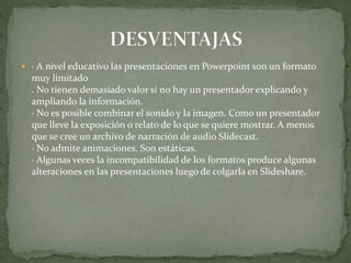  · A nivel educativo las presentaciones en Powerpoint son un formato
muy limitado
. No tienen demasiado valor si no hay un presentador explicando y
ampliando la información.
· No es posible combinar el sonido y la imagen. Como un presentador
que lleve la exposición o relato de lo que se quiere mostrar. A menos
que se cree un archivo de narración de audio Slidecast.
· No admite animaciones. Son estáticas.
· Algunas veces la incompatibilidad de los formatos produce algunas
alteraciones en las presentaciones luego de colgarla en Slideshare.
 