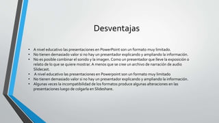 Desventajas
• A nivel educativo las presentaciones en PowerPoint son un formato muy limitado.
• No tienen demasiado valor si no hay un presentador explicando y ampliando la información.
• No es posible combinar el sonido y la imagen. Como un presentador que lleve la exposición o
relato de lo que se quiere mostrar. A menos que se cree un archivo de narración de audio
Slidecast.
• A nivel educativo las presentaciones en Powerpoint son un formato muy limitado
• No tienen demasiado valor si no hay un presentador explicando y ampliando la información.
• Algunas veces la incompatibilidad de los formatos produce algunas alteraciones en las
presentaciones luego de colgarla en Slideshare.
 