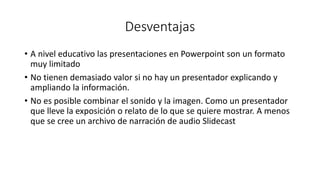 Desventajas
• A nivel educativo las presentaciones en Powerpoint son un formato
muy limitado
• No tienen demasiado valor si no hay un presentador explicando y
ampliando la información.
• No es posible combinar el sonido y la imagen. Como un presentador
que lleve la exposición o relato de lo que se quiere mostrar. A menos
que se cree un archivo de narración de audio Slidecast
 