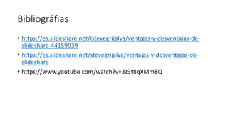 Bibliográfias
• https://es.slideshare.net/lstevegrijalva/ventajas-y-desventajas-de-
slideshare-44159939
• https://es.slideshare.net/stevegrijalva/ventajas-y-desventajas-de-
slideshare
• https://www.youtube.com/watch?v=3z3t8qXMm8Q
 