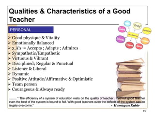 …….. “ The efficiency of a system of education rests on the quality of teacher . Without good teacher
even the best of the system is bound to fail. With good teachers even the defects of the system can be
largely overcome.” - Humayun Kabir
 Good physique & Vitality
 Emotionally Balanced
 3 A’s = Accepts ; Adapts ; Admires
 Sympathetic/Empathetic
 Virtuous & Vibrant
 Disciplined; Regular & Punctual
 Listener & Liberal
 Dynamic
 Positive Attitude/Affirmative & Optimistic
 Team person
 Courageous & Always ready
13
Qualities & Characteristics of a Good
Teacher
PERSONAL
QUALITIES
 