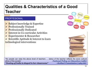 Qualities & Characteristics of a Good
Teacher
“No people can raise the above level of teachers … status of the teacher reflects the socio cultural
ethos of the society” -National Policy on Education (1986)
“Destiny of India is shaped in her classrooms” –Kothari Commission (1964-66)
 Subject knowledge & Expertise
 Professionally Trained
 Professionally Dedicated
 Interest in Co-curricular Activities
 Experimenter & Researcher
 Scientific Aptitude & Interest to learn
technological interventions
14
PROFFESIONAL
QUALITIES
 