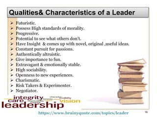 Qualities& Characteristics of a Leader
https://www.brainyquote.com/topics/leader 16
 Futuristic.
 Possess High standards of morality.
 Progressive.
 Potential to see what others don’t.
 Have Insight & comes up with novel, original ,useful ideas.
 Constant pursuit for passions.
 Authentically altruistic.
 Give importance to fun.
 Extravagant & emotionally stable.
 High sociability.
 Openness to new experiences.
 Charismatic.
 Risk Takers & Experimenter.
 Negotiator.
 