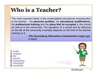 Who is a Teacher?
The most important factor in the contemplated educational reconstruction
is the teacher – his personal qualities, his educational qualifications,
his professional training and the place that he occupies in the school
as well as in the community. The reputation of a school and its influence
on the life of the community invariably depends on the kind of the teacher
working on it.
- The Secondary Education Commission (1952-53),
A report
Continued… 3
 