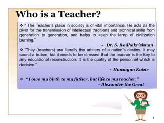  “ The Teacher’s place in society is of vital importance. He acts as the
pivot for the transmission of intellectual traditions and technical skills from
generation to generation, and helps to keep the lamp of civilization
burning.”
- Dr. S. Radhakrishnan
 “They (teachers) are literally the arbiters of a nation’s destiny. It may
sound a truism, but it needs to be stressed that the teacher is the key to
any educational reconstruction. It is the quality of the personnel which is
decisive.”
- Humayun Kabir
 “ I owe my birth to my father, but life to my teacher.”
- Alexander the Great
Who is a Teacher?
4
 