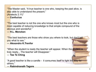 “The Master said, “A true teacher is one who, keeping the past alive, is
also able to understand the present.”
(Analects 2.11)”
― Confucius
“The best teacher is not the one who knows most but the one who is
most capable of reducing knowledge to that simple compound of the
obvious and wonderful.”
― H.L. Mencken
“The best teachers are those who show you where to look, but don't tell
you what to see.”
― Alexandra K.Trenfor
“When the student is ready the teacher will appear. When the student is
truly ready... The teacher will Disappear.”
― Tao Te Ching
“A good teacher is like a candle - it consumes itself to light the way for
others.”
― Rabindranath Tagore
6
 