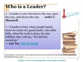 Who is a Leader?
Leadership is "the behavior of an individual directing the activities of a group toward a shared goal.
(Hemphill & Coons, 1957)
 A leader is one who knows the way, goes
the way, and shows the way. - John C.
Maxwell.
 “A leader is best, when people barely
know he exists of a good leader, who talks
little, when his work is done, his aim
fulfilled, they will say, “We did this
ourselves.”
― Lao Tzu, Tao Te Ching
https://www.brainyquote.com/topics/leader
8
 