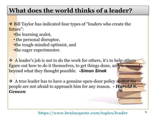  Bill Taylor has indicated four types of “leaders who create the
future”:
•the learning zealot,
• the personal disruptor,
•the tough-minded optimist, and
•the eager experimenter.
 A leader's job is not to do the work for others, it's to help others
figure out how to do it themselves, to get things done, and to succeed
beyond what they thought possible. -Simon Sinek
 A true leader has to have a genuine open-door policy so that his
people are not afraid to approach him for any reason. - Harold S.
Geneen
https://www.brainyquote.com/topics/leader 9
What does the world thinks of a leader?
 