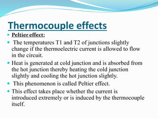 Thermocouple effects
 Peltier effect:
 The temperatures T1 and T2 of junctions slightly
change if the thermoelectric current is allowed to flow
in the circuit.
 Heat is generated at cold junction and is absorbed from
the hot junction thereby heating the cold junction
slightly and cooling the hot junction slightly.
 This phenomenon is called Peltier effect.
 This effect takes place whether the current is
introduced extremely or is induced by the thermocouple
itself.
 