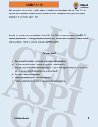 Katherine Acosta 3
SlideShare
Esta herramienta, que nos ofrece LinkedIn, nace en un principio como alternativa al clásico al Power Point de
Microsoft. Esta herramienta online se encuentra orientada al ámbito empresarial con el objetivo de compartir
diapositivas de una manera rápida y fácil.
Además, nos permite subir presentaciones en Power Point, Open Office o presentaciones en formato PDF. Si
tenemos presentaciones ya hechas podemos subirlas a esta red y difundir nuestro contenido a través de Internet.
Una manera fácil y efectiva de compartir contenido. (San Martin, 2013)
¿Para qué sirve?
Subir y compartir en público o en privado presentaciones de diapositivas.
Los usuarios pueden evaluar, comentar y compartir el contenido subido.
Se puede utilizar como una herramienta pedagógica ya que el alumno puede interactuar con el docente y
a la vez apoyarse del material didáctico que se encuentra allí.
Se pueden hacer trabajos escolares.
Hacer publicidad de nuestros servicios o productos.
Podemos utilizarlo como una carta de presentación de nuestra empresa.
 