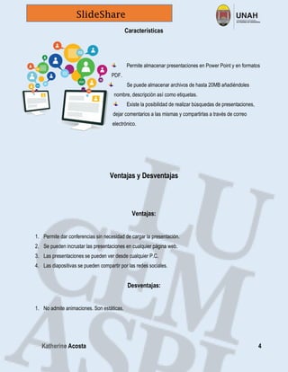 Katherine Acosta 4
SlideShare
Características
Permite almacenar presentaciones en Power Point y en formatos
PDF.
Se puede almacenar archivos de hasta 20MB añadiéndoles
nombre, descripción así como etiquetas.
Existe la posibilidad de realizar búsquedas de presentaciones,
dejar comentarios a las mismas y compartirlas a través de correo
electrónico.
Ventajas y Desventajas
Ventajas:
1. Permite dar conferencias sin necesidad de cargar la presentación.
2. Se pueden incrustar las presentaciones en cualquier página web.
3. Las presentaciones se pueden ver desde cualquier P.C.
4. Las diapositivas se pueden compartir por las redes sociales.
Desventajas:
1. No admite animaciones. Son estáticas.
 