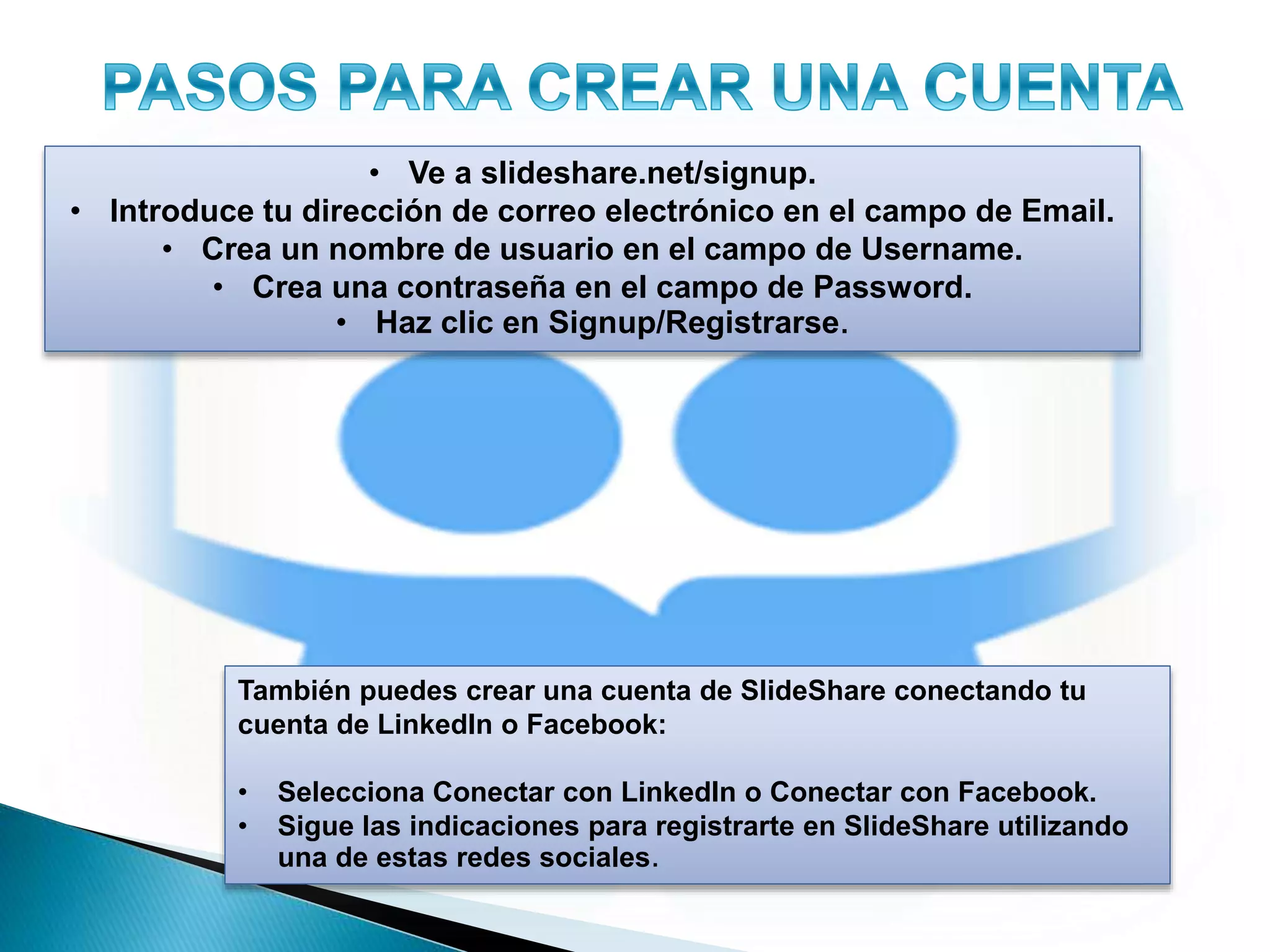 • Ve a slideshare.net/signup.
• Introduce tu dirección de correo electrónico en el campo de Email.
• Crea un nombre de usuario en el campo de Username.
• Crea una contraseña en el campo de Password.
• Haz clic en Signup/Registrarse.
También puedes crear una cuenta de SlideShare conectando tu
cuenta de LinkedIn o Facebook:
• Selecciona Conectar con LinkedIn o Conectar con Facebook.
• Sigue las indicaciones para registrarte en SlideShare utilizando
una de estas redes sociales.
 