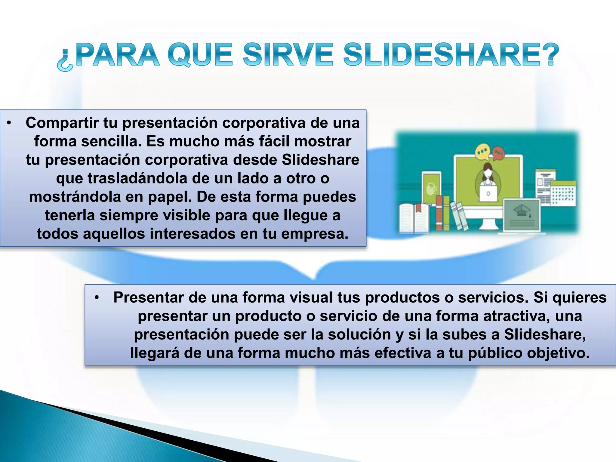 • Compartir tu presentación corporativa de una
forma sencilla. Es mucho más fácil mostrar
tu presentación corporativa desde Slideshare
que trasladándola de un lado a otro o
mostrándola en papel. De esta forma puedes
tenerla siempre visible para que llegue a
todos aquellos interesados en tu empresa.
• Presentar de una forma visual tus productos o servicios. Si quieres
presentar un producto o servicio de una forma atractiva, una
presentación puede ser la solución y si la subes a Slideshare,
llegará de una forma mucho más efectiva a tu público objetivo.
 
