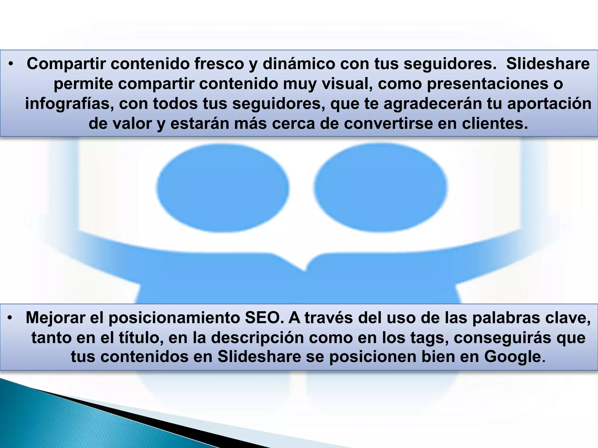 • Compartir contenido fresco y dinámico con tus seguidores. Slideshare
permite compartir contenido muy visual, como presentaciones o
infografías, con todos tus seguidores, que te agradecerán tu aportación
de valor y estarán más cerca de convertirse en clientes.
• Mejorar el posicionamiento SEO. A través del uso de las palabras clave,
tanto en el título, en la descripción como en los tags, conseguirás que
tus contenidos en Slideshare se posicionen bien en Google.
 
