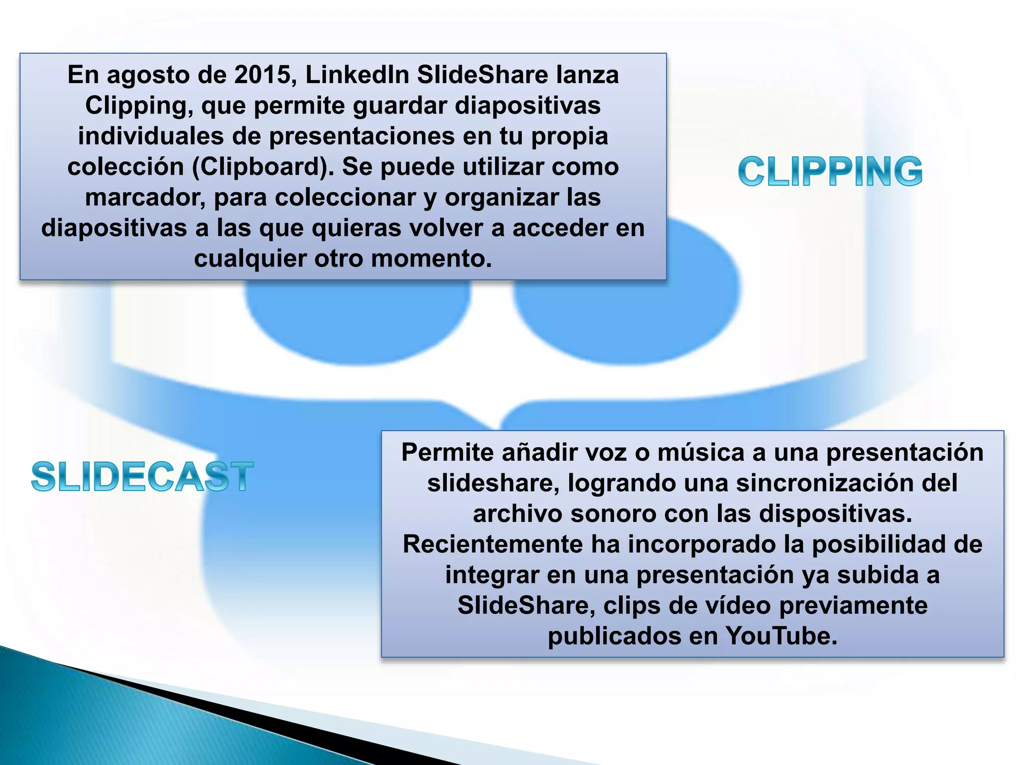 En agosto de 2015, LinkedIn SlideShare lanza
Clipping, que permite guardar diapositivas
individuales de presentaciones en tu propia
colección (Clipboard). Se puede utilizar como
marcador, para coleccionar y organizar las
diapositivas a las que quieras volver a acceder en
cualquier otro momento.
Permite añadir voz o música a una presentación
slideshare, logrando una sincronización del
archivo sonoro con las dispositivas.
Recientemente ha incorporado la posibilidad de
integrar en una presentación ya subida a
SlideShare, clips de vídeo previamente
publicados en YouTube.
 