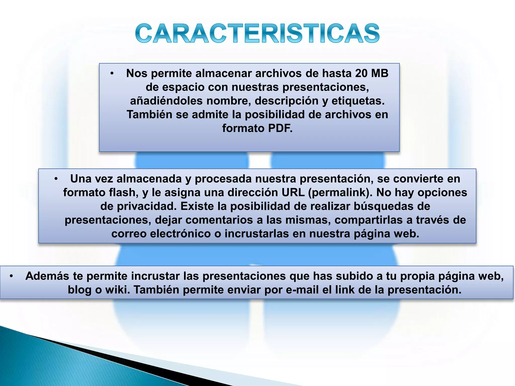 • Nos permite almacenar archivos de hasta 20 MB
de espacio con nuestras presentaciones,
añadiéndoles nombre, descripción y etiquetas.
También se admite la posibilidad de archivos en
formato PDF.
• Una vez almacenada y procesada nuestra presentación, se convierte en
formato flash, y le asigna una dirección URL (permalink). No hay opciones
de privacidad. Existe la posibilidad de realizar búsquedas de
presentaciones, dejar comentarios a las mismas, compartirlas a través de
correo electrónico o incrustarlas en nuestra página web.
• Además te permite incrustar las presentaciones que has subido a tu propia página web,
blog o wiki. También permite enviar por e-mail el link de la presentación.
 