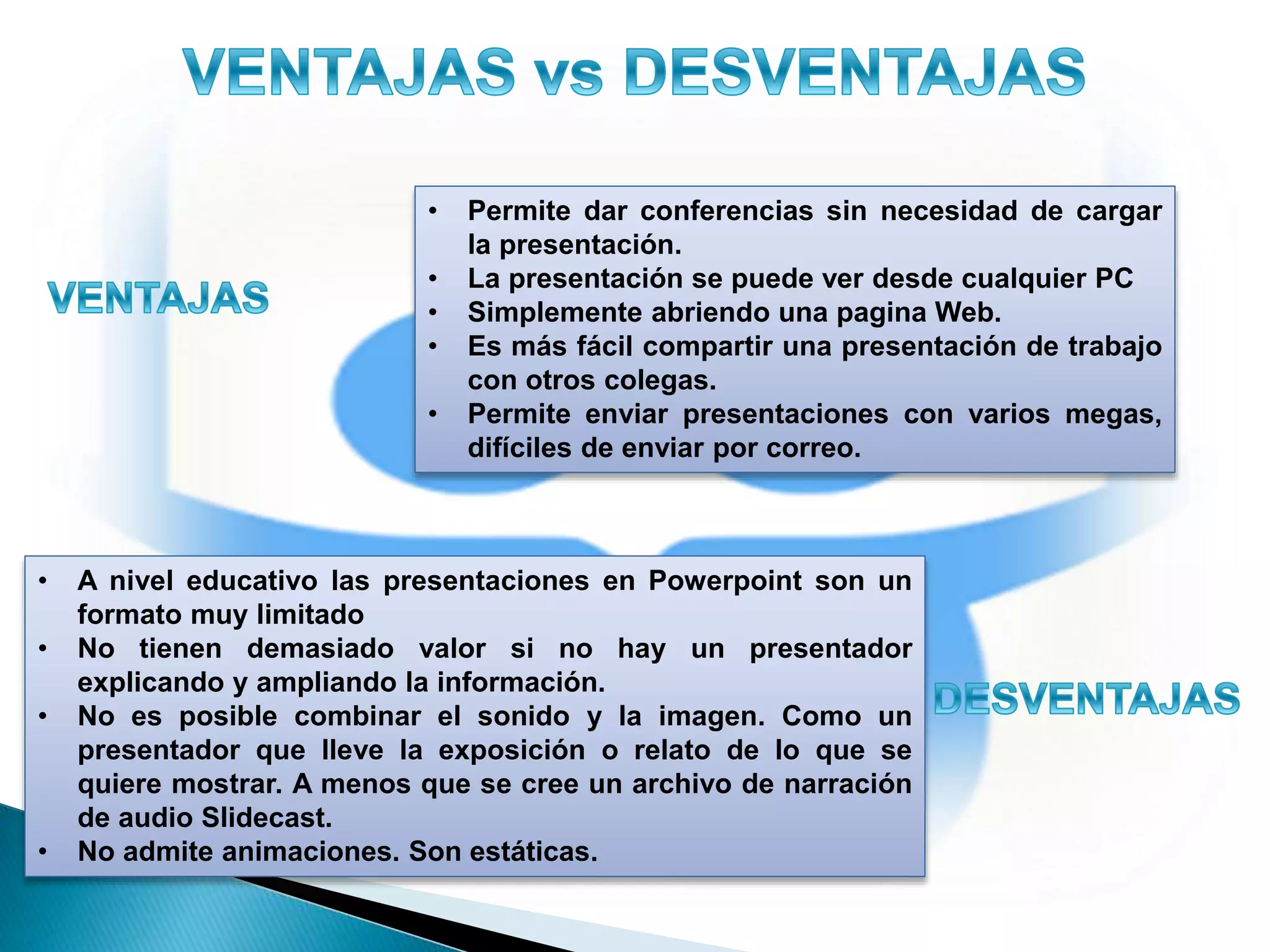 • Permite dar conferencias sin necesidad de cargar
la presentación.
• La presentación se puede ver desde cualquier PC
• Simplemente abriendo una pagina Web.
• Es más fácil compartir una presentación de trabajo
con otros colegas.
• Permite enviar presentaciones con varios megas,
difíciles de enviar por correo.
• A nivel educativo las presentaciones en Powerpoint son un
formato muy limitado
• No tienen demasiado valor si no hay un presentador
explicando y ampliando la información.
• No es posible combinar el sonido y la imagen. Como un
presentador que lleve la exposición o relato de lo que se
quiere mostrar. A menos que se cree un archivo de narración
de audio Slidecast.
• No admite animaciones. Son estáticas.
 