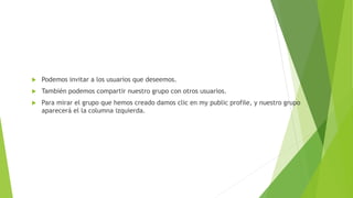  Podemos invitar a los usuarios que deseemos.
 También podemos compartir nuestro grupo con otros usuarios.
 Para mirar el grupo que hemos creado damos clic en my public profile, y nuestro grupo
aparecerá el la columna izquierda.
 