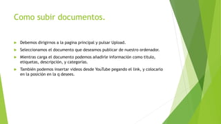 Como subir documentos.
 Debemos dirigirnos a la pagina principal y pulsar Upload.
 Seleccionamos el documento que deseamos publicar de nuestro ordenador.
 Mientras carga el documento podemos añadirle información como titulo,
etiquetas, descripción, y categorías.
 También podemos insertar videos desde YouTube pegando el link, y colocarlo
en la posición en la q desees.
 