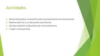 Actividades.
 Nos permite publicar comentarios sobre las presentaciones de otras personas.
 Podemos darle clic a un documento como favorito.
 Nos deja compartir el documento por correo electrónico.
 Y seguir a otras personas.
 
