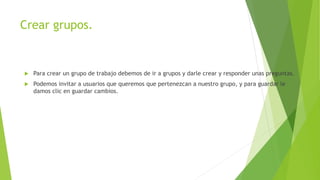 Crear grupos.
 Para crear un grupo de trabajo debemos de ir a grupos y darle crear y responder unas preguntas.
 Podemos invitar a usuarios que queremos que pertenezcan a nuestro grupo, y para guardar le
damos clic en guardar cambios.
 