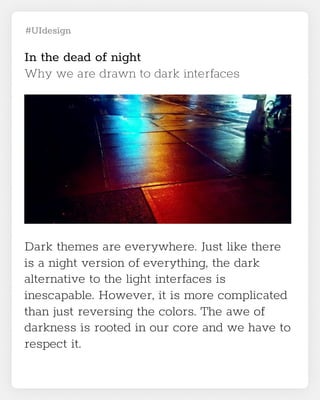 #UIdesign
In the dead of night

Why we are drawn to dark interfaces
Dark themes are everywhere. Just like there
is a night version of everything, the dark
alternative to the light interfaces is
inescapable. However, it is more complicated
than just reversing the colors. The awe of
darkness is rooted in our core and we have to
respect it.

 