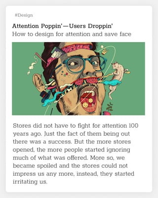 #Design
Attention Poppin’ — Users Droppin’

How to design for attention and save face
Stores did not have to fight for attention 100
years ago. Just the fact of them being out
there was a success. But the more stores
opened, the more people started ignoring
much of what was offered. More so, we
became spoiled and the stores could not
impress us any more, instead, they started
irritating us.
 