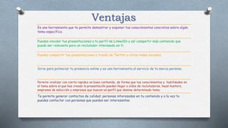 Ventajas
Es una herramienta que te permite demostrar y exponer tus conocimientos concretos sobre algún
tema específico.
Puedes vincular tus presentaciones a tu perfil de LinkedIn y así compartir más contenido que
pueda ser relevante para un reclutador interesado en ti.
Puedes compartir tus presentaciones a través de Twitter y otras redes sociales.
Sirve para potenciar tu presencia online y es una herramienta al servicio de tu marca persona.
Permite viralizar con cierta rapidez un buen contenido, de forma que tus conocimientos y habilidades en
el tema sobre el que has creado la presentación pueden llegar a oídos de reclutadores, head-hunters,
empresas de selección y empresas que buscan un perfil que domine determinado tema.
Te permite generar contactos de calidad: personas interesadas en tu contenido y a la vez tu
puedes contactar con personas que puedan ser interesantes.
 