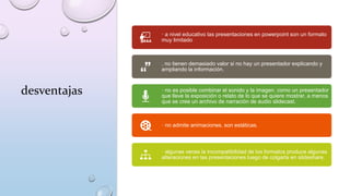 desventajas
· a nivel educativo las presentaciones en powerpoint son un formato
muy limitado
. no tienen demasiado valor si no hay un presentador explicando y
ampliando la información.
· no es posible combinar el sonido y la imagen. como un presentador
que lleve la exposición o relato de lo que se quiere mostrar. a menos
que se cree un archivo de narración de audio slidecast.
· no admite animaciones. son estáticas.
· algunas veces la incompatibilidad de los formatos produce algunas
alteraciones en las presentaciones luego de colgarla en slideshare.
 