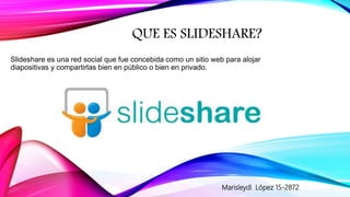 QUE ES SLIDESHARE?
Slideshare es una red social que fue concebida como un sitio web para alojar
diapositivas y compartirlas bien en público o bien en privado.
Marisleydi López 15-2872
 
