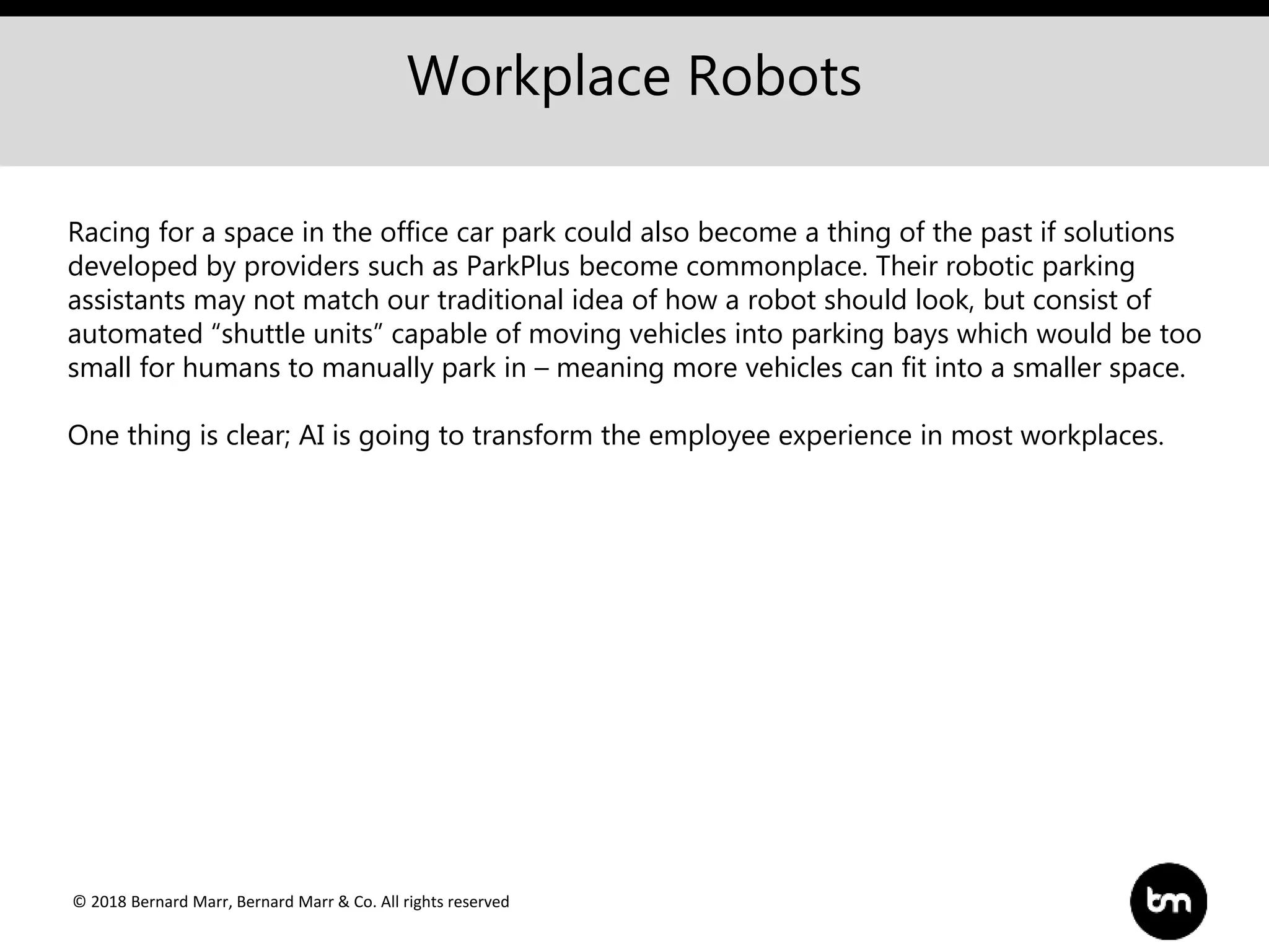 © 2018 Bernard Marr, Bernard Marr & Co. All rights reserved
Workplace Robots
Racing for a space in the office car park could also become a thing of the past if solutions
developed by providers such as ParkPlus become commonplace. Their robotic parking
assistants may not match our traditional idea of how a robot should look, but consist of
automated “shuttle units” capable of moving vehicles into parking bays which would be too
small for humans to manually park in – meaning more vehicles can fit into a smaller space.
One thing is clear; AI is going to transform the employee experience in most workplaces.
 