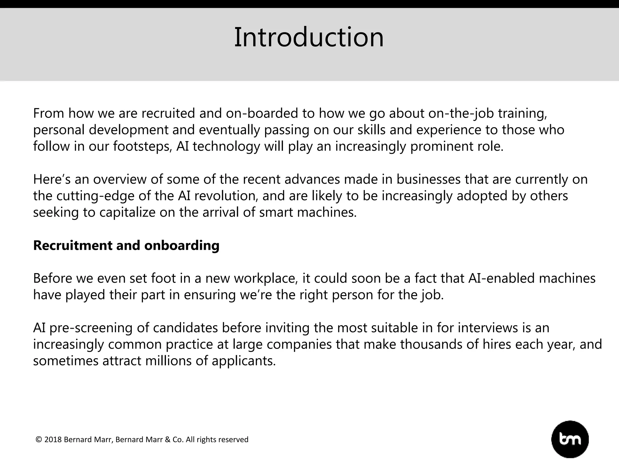 © 2018 Bernard Marr, Bernard Marr & Co. All rights reserved
Introduction
From how we are recruited and on-boarded to how we go about on-the-job training,
personal development and eventually passing on our skills and experience to those who
follow in our footsteps, AI technology will play an increasingly prominent role.
Here’s an overview of some of the recent advances made in businesses that are currently on
the cutting-edge of the AI revolution, and are likely to be increasingly adopted by others
seeking to capitalize on the arrival of smart machines.
Recruitment and onboarding
Before we even set foot in a new workplace, it could soon be a fact that AI-enabled machines
have played their part in ensuring we’re the right person for the job.
AI pre-screening of candidates before inviting the most suitable in for interviews is an
increasingly common practice at large companies that make thousands of hires each year, and
sometimes attract millions of applicants.
 