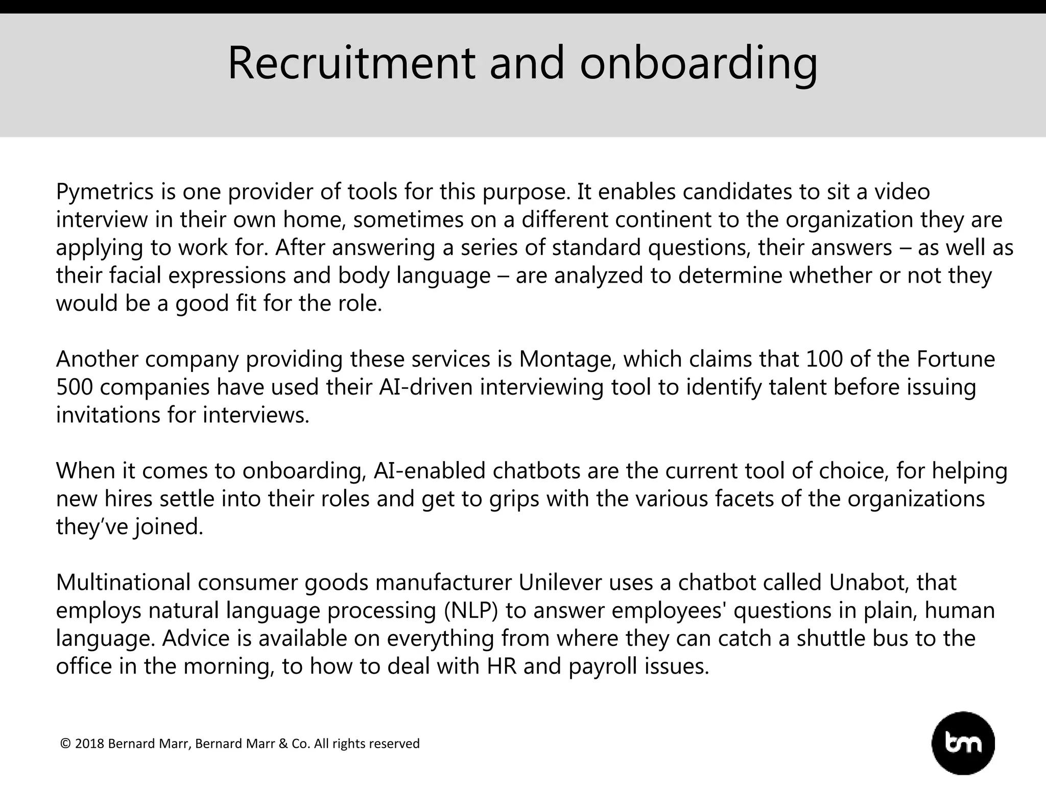 © 2018 Bernard Marr, Bernard Marr & Co. All rights reserved
Recruitment and onboarding
Pymetrics is one provider of tools for this purpose. It enables candidates to sit a video
interview in their own home, sometimes on a different continent to the organization they are
applying to work for. After answering a series of standard questions, their answers – as well as
their facial expressions and body language – are analyzed to determine whether or not they
would be a good fit for the role.
Another company providing these services is Montage, which claims that 100 of the Fortune
500 companies have used their AI-driven interviewing tool to identify talent before issuing
invitations for interviews.
When it comes to onboarding, AI-enabled chatbots are the current tool of choice, for helping
new hires settle into their roles and get to grips with the various facets of the organizations
they’ve joined.
Multinational consumer goods manufacturer Unilever uses a chatbot called Unabot, that
employs natural language processing (NLP) to answer employees' questions in plain, human
language. Advice is available on everything from where they can catch a shuttle bus to the
office in the morning, to how to deal with HR and payroll issues.
 