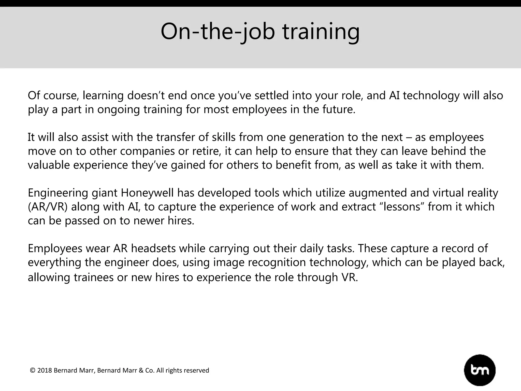 © 2018 Bernard Marr, Bernard Marr & Co. All rights reserved
On-the-job training
Of course, learning doesn’t end once you’ve settled into your role, and AI technology will also
play a part in ongoing training for most employees in the future.
It will also assist with the transfer of skills from one generation to the next – as employees
move on to other companies or retire, it can help to ensure that they can leave behind the
valuable experience they’ve gained for others to benefit from, as well as take it with them.
Engineering giant Honeywell has developed tools which utilize augmented and virtual reality
(AR/VR) along with AI, to capture the experience of work and extract “lessons” from it which
can be passed on to newer hires.
Employees wear AR headsets while carrying out their daily tasks. These capture a record of
everything the engineer does, using image recognition technology, which can be played back,
allowing trainees or new hires to experience the role through VR.
 
