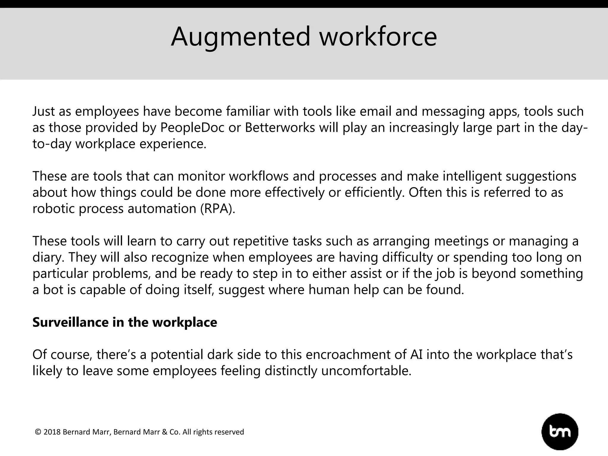 © 2018 Bernard Marr, Bernard Marr & Co. All rights reserved
Augmented workforce
Just as employees have become familiar with tools like email and messaging apps, tools such
as those provided by PeopleDoc or Betterworks will play an increasingly large part in the day-
to-day workplace experience.
These are tools that can monitor workflows and processes and make intelligent suggestions
about how things could be done more effectively or efficiently. Often this is referred to as
robotic process automation (RPA).
These tools will learn to carry out repetitive tasks such as arranging meetings or managing a
diary. They will also recognize when employees are having difficulty or spending too long on
particular problems, and be ready to step in to either assist or if the job is beyond something
a bot is capable of doing itself, suggest where human help can be found.
Surveillance in the workplace
Of course, there’s a potential dark side to this encroachment of AI into the workplace that’s
likely to leave some employees feeling distinctly uncomfortable.
 