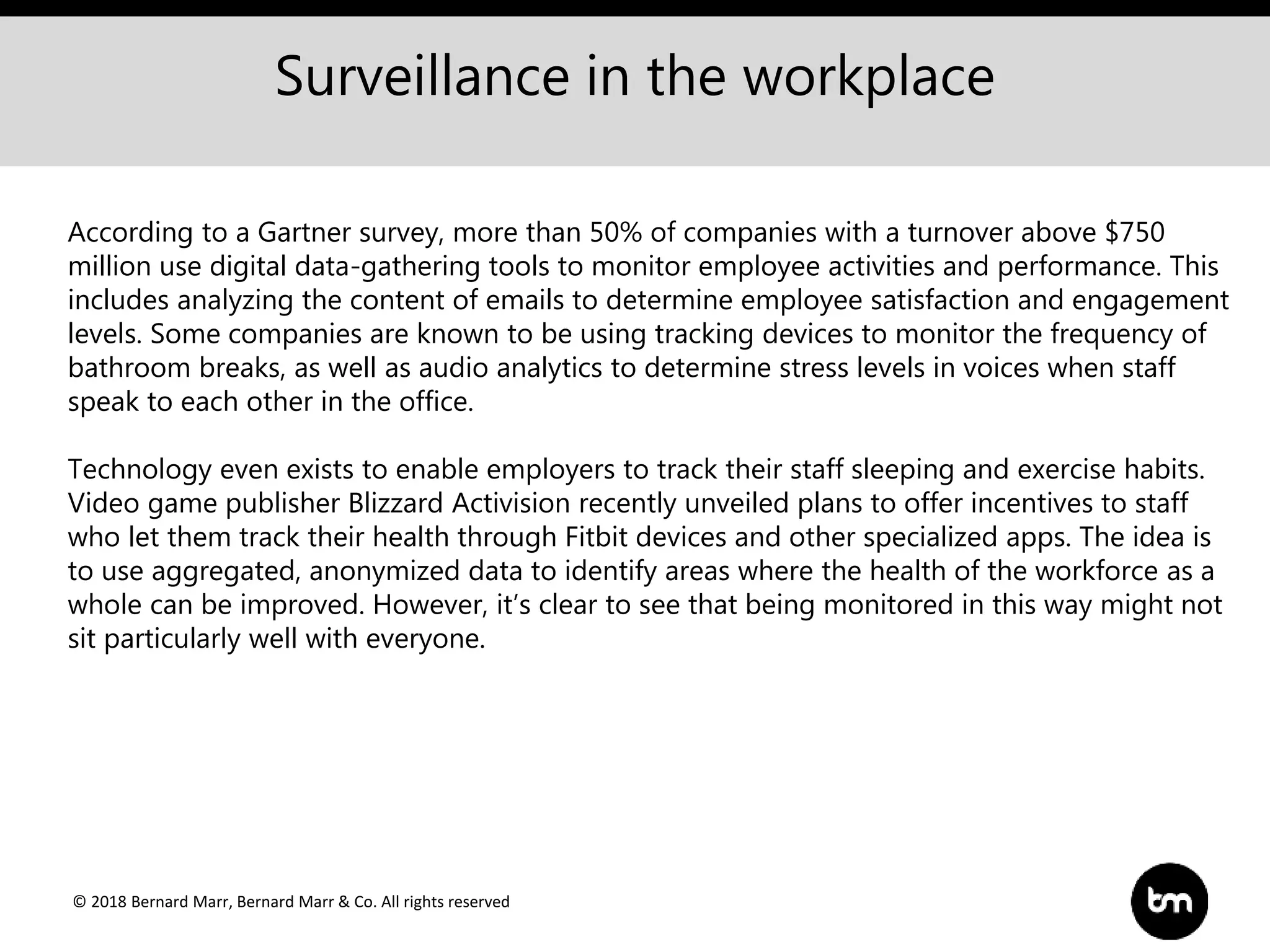 © 2018 Bernard Marr, Bernard Marr & Co. All rights reserved
Surveillance in the workplace
According to a Gartner survey, more than 50% of companies with a turnover above $750
million use digital data-gathering tools to monitor employee activities and performance. This
includes analyzing the content of emails to determine employee satisfaction and engagement
levels. Some companies are known to be using tracking devices to monitor the frequency of
bathroom breaks, as well as audio analytics to determine stress levels in voices when staff
speak to each other in the office.
Technology even exists to enable employers to track their staff sleeping and exercise habits.
Video game publisher Blizzard Activision recently unveiled plans to offer incentives to staff
who let them track their health through Fitbit devices and other specialized apps. The idea is
to use aggregated, anonymized data to identify areas where the health of the workforce as a
whole can be improved. However, it’s clear to see that being monitored in this way might not
sit particularly well with everyone.
 