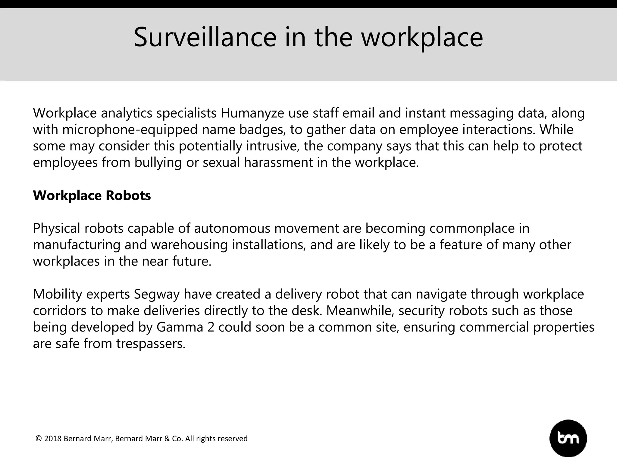 © 2018 Bernard Marr, Bernard Marr & Co. All rights reserved
Surveillance in the workplace
Workplace analytics specialists Humanyze use staff email and instant messaging data, along
with microphone-equipped name badges, to gather data on employee interactions. While
some may consider this potentially intrusive, the company says that this can help to protect
employees from bullying or sexual harassment in the workplace.
Workplace Robots
Physical robots capable of autonomous movement are becoming commonplace in
manufacturing and warehousing installations, and are likely to be a feature of many other
workplaces in the near future.
Mobility experts Segway have created a delivery robot that can navigate through workplace
corridors to make deliveries directly to the desk. Meanwhile, security robots such as those
being developed by Gamma 2 could soon be a common site, ensuring commercial properties
are safe from trespassers.
 