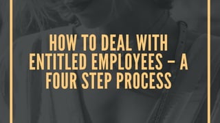HOW TO DEAL WITH
ENTITLED EMPLOYEES – A
FOUR STEP PROCESS
 
