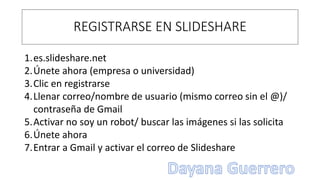 REGISTRARSE EN SLIDESHARE
1.es.slideshare.net
2.Únete ahora (empresa o universidad)
3.Clic en registrarse
4.Llenar correo/nombre de usuario (mismo correo sin el @)/
contraseña de Gmail
5.Activar no soy un robot/ buscar las imágenes si las solicita
6.Únete ahora
7.Entrar a Gmail y activar el correo de Slideshare
 
