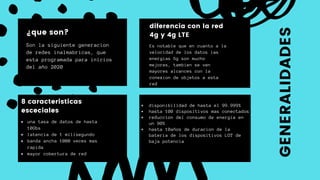 Son la siguiente generacion
de redes inalmabricas, que
esta programada para inicios
del año 2020
¿que son?
Es notable que en cuanto a la
velocidad de los datos las
energias 5g son mucho
mejores, tambien se ven
mayores alcances con la
conexion de objetos a esta
red
diferencia con la red
4g y 4g LTE
una tasa de datos de hasta
10Gbs
latencia de 1 milisegundo
banda ancha 1000 veces mas
rapida
mayor cobertura de red
8 caracteristicas
esceciales
disponibilidad de hasta el 99.999%
hasta 100 dispositivos mas conectados
reduccion del consumo de energia en
un 90%
hasta 10años de duracion de la
bateria de los dispositivos LOT de
baja potencia
GENERALIDADES
 