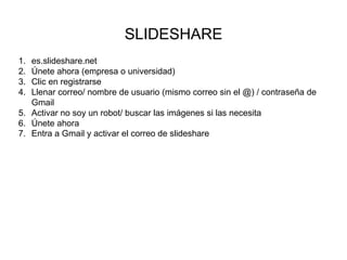 SLIDESHARE
1. es.slideshare.net
2. Únete ahora (empresa o universidad)
3. Clic en registrarse
4. Llenar correo/ nombre de usuario (mismo correo sin el @) / contraseña de
Gmail
5. Activar no soy un robot/ buscar las imágenes si las necesita
6. Únete ahora
7. Entra a Gmail y activar el correo de slideshare
 