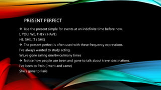 PRESENT PERFECT
 Use the present simple for events at an indefinite time before now.
I, YOU, WE, THEY ( HAVE)
HE, SHE, IT ( SHE)
 The present perfect is often used with these frequency expressions.
I’ve always wanted to study acting.
We,ve gone sailing one/twice/many times
 Notice how people use been and gone to talk about travel destinations.
I’ve been to Paris (I went and came)
She’s gone to Paris
 