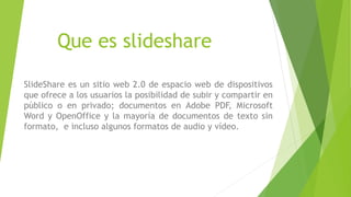 Que es slideshare
SlideShare es un sitio web 2.0 de espacio web de dispositivos
que ofrece a los usuarios la posibilidad de subir y compartir en
público o en privado; documentos en Adobe PDF, Microsoft
Word y OpenOffice y la mayoría de documentos de texto sin
formato, e incluso algunos formatos de audio y vídeo.