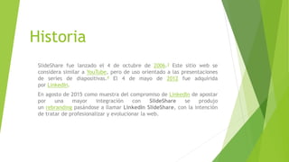 Historia
SlideShare fue lanzado el 4 de octubre de 2006.3 Este sitio web se
considera similar a YouTube, pero de uso orientado a las presentaciones
de series de diapositivas.4 El 4 de mayo de 2012 fue adquirida
por LinkedIn.
En agosto de 2015 como muestra del compromiso de LinkedIn de apostar
por una mayor integración con SlideShare se produjo
un rebranding pasándose a llamar LinkedIn SlideShare, con la intención
de tratar de profesionalizar y evolucionar la web.
 
