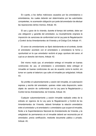 En cuanto, a los daños maliciosos causados por los arrendatarios o
arrendatarias, los cuales deberán ser determinados por las autoridades
competentes, no acarrearán obligación por parte del arrendador de efectuar
las reparaciones del los mismos. Artículo 40.
El uso y goce de la vivienda, durante el tiempo del contrato, debe ser
una obligación y garantía del arrendador, su incumplimiento originara la
imposición de sanciones de conformidad con la Ley para la Regularización
y Control de los Arrendamientos de Vivienda y el Código Civil. Artículo 41.
El canon de arrendamiento se fijará debidamente en el contrato, donde
el arrendador acordará con el arrendatario o arrendataria la forma y
oportunidad en la que arrendador recibirá el pago oportuno del canon, el
cual es un derecho del mismo. Artículo 42.
Del mismo modo que, el arrendador entrego el inmueble en buenas
condiciones de uso, el arrendatario o arrendataria debe entregar el
inmueble en buenas condiciones de uso de acuerdo como lo recibió, sin
tomar en cuenta el deterioro que sufre el inmueble por antigüedad. Artículo
43.
Se prohíbe el subarrendamiento y cesión del inmueble, sin autorización
expresa y escrita del arrendador, quienes violen esta disposición, serán
objeto de sanción de conformidad con la Ley para la Regularización y
Control de los Arrendamientos de Vivienda. Artículo 44.
Cualquier subarrendamiento y cesión inmueble realizado antes de la
entrada en vigencia de la Ley para la Regularización y Control de los
Arrendamientos de Vivienda, deberá formalizar la relación arrendaticia
entre el arrendador y el arrendatario o arrendataria que ocupen el inmueble,
frente a la Superintendencia Nacional de Arrendamiento de Vivienda, y la
antigüedad de permanencia en el inmueble deberá ser reconocida por el
arrendador, previa certificación, mediante documento público o privado.
Artículo 45.
 